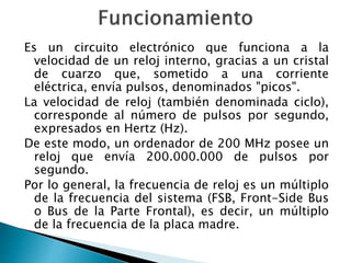 Es un circuito electrónico que funciona a la 
velocidad de un reloj interno, gracias a un cristal 
de cuarzo que, sometido a una corriente 
eléctrica, envía pulsos, denominados "picos". 
La velocidad de reloj (también denominada ciclo), 
corresponde al número de pulsos por segundo, 
expresados en Hertz (Hz). 
De este modo, un ordenador de 200 MHz posee un 
reloj que envía 200.000.000 de pulsos por 
segundo. 
Por lo general, la frecuencia de reloj es un múltiplo 
de la frecuencia del sistema (FSB, Front-Side Bus 
o Bus de la Parte Frontal), es decir, un múltiplo 
de la frecuencia de la placa madre. 
 