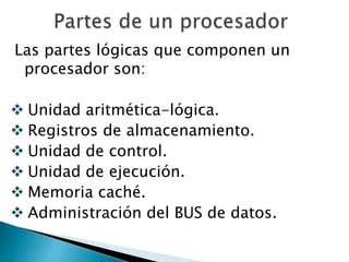 Las partes lógicas que componen un 
procesador son: 
 Unidad aritmética-lógica. 
 Registros de almacenamiento. 
 Unidad de control. 
 Unidad de ejecución. 
 Memoria caché. 
 Administración del BUS de datos. 
 