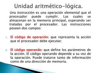Una instrucción es una operación elemental que el 
procesador puede cumplir. Las cuales se 
almacenan en la memoria principal, esperando ser 
tratadas por el procesador. Las instrucciones 
poseen dos campos: 
1. El código de operación: que representa la acción 
que el procesador debe ejecutar; 
2. El código operando: que define los parámetros de 
la acción. El código operando depende a su vez de 
la operación. Puede tratarse tanto de información 
como de una dirección de memoria. 
 