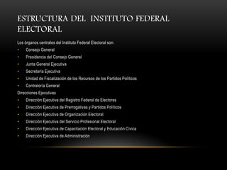 ESTRUCTURA DEL INSTITUTO FEDERAL
ELECTORAL
Los órganos centrales del Instituto Federal Electoral son:
•    Consejo General
•    Presidencia del Consejo General
•    Junta General Ejecutiva
•    Secretaría Ejecutiva
•    Unidad de Fiscalización de los Recursos de los Partidos Políticos
•    Contraloría General
Direcciones Ejecutivas
•    Dirección Ejecutiva del Registro Federal de Electores
•    Dirección Ejecutiva de Prerrogativas y Partidos Políticos
•    Dirección Ejecutiva de Organización Electoral
•    Dirección Ejecutiva del Servicio Profesional Electoral
•    Dirección Ejecutiva de Capacitación Electoral y Educación Cívica
•    Dirección Ejecutiva de Administración
 