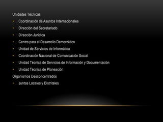 Unidades Técnicas
•   Coordinación de Asuntos Internacionales
•   Dirección del Secretariado
•   Dirección Jurídica
•   Centro para el Desarrollo Democrático
•   Unidad de Servicios de Informática
•   Coordinación Nacional de Comunicación Social
•   Unidad Técnica de Servicios de Información y Documentación
•   Unidad Técnica de Planeación
Organismos Desconcentrados
•   Juntas Locales y Distritales
 