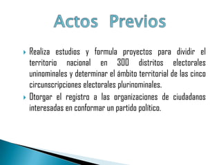   Realiza estudios y formula proyectos para dividir el
    territorio nacional en 300 distritos electorales
    uninominales y determinar el ámbito territorial de las cinco
    circunscripciones electorales plurinominales.
   Otorgar el registro a las organizaciones de ciudadanos
    interesadas en conformar un partido político.
 