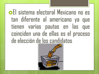 El  sistema electoral Mexicano no es
 tan diferente al americano ya que
 tienen varias pautas en las que
 coinciden una de ellas es el proceso
 de elección de los candidatos.
 