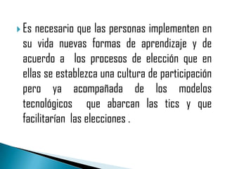  Es necesario que las personas implementen en
 su vida nuevas formas de aprendizaje y de
 acuerdo a los procesos de elección que en
 ellas se establezca una cultura de participación
 pero ya acompañada de los modelos
 tecnológicos que abarcan las tics y que
 facilitarían las elecciones .
 