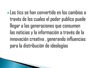  Las tics se han convertido en los cambios a
 través de los cuales el poder publico puede
 llegar a las generaciones que consumen
 las noticias y la información a través de la
 innovación creativa , generando influencias
 para la distribución de ideologías
 