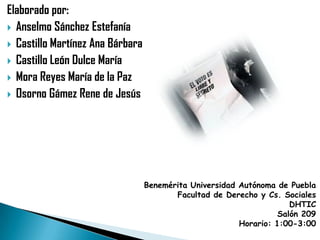 Elaborado por:
 Anselmo Sánchez Estefanía
 Castillo Martínez Ana Bárbara
 Castillo León Dulce María
 Mora Reyes María de la Paz
 Osorno Gámez Rene de Jesús




                                  Benemérita Universidad Autónoma de Puebla
                                         Facultad de Derecho y Cs. Sociales
                                                                      DHTIC
                                                                   Salón 209
                                                         Horario: 1:00-3:00
 