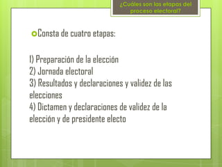 ¿Cuáles son las etapas del
                                proceso electoral?



Consta de cuatro etapas:


1) Preparación de la elección
2) Jornada electoral
3) Resultados y declaraciones y validez de las
elecciones
4) Dictamen y declaraciones de validez de la
elección y de presidente electo
 