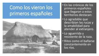 Como los vieron los
primeros españoles
• En las crónicas de los
primeros españoles
que llegaron a estos
territorios destacan:
• Lo agradable que
describían las rucas y
la amabilidad para
atender al extranjero.
• Lo aguerrida y
resistente de la raza.
• Ritos como el bañarse
constantemente en
los ríos.
 