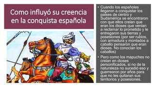 Como influyó su creencia
en la conquista española
• Cuando los españoles
llegaron a conquistar los
países de centro y
Sudamérica se encontraron
con que ellos creían que
eran los dioses que venían
a reclamar lo prometido y le
entregaron sus tierras y
posesiones (por ser rubios,
con armadura y montados a
caballo pensaron que eran
dioses. No conocían los
caballos)
• Pero como los mapuches no
creían en dioses
personificados, si no de la
naturaleza no sucedió eso y
guerrearon por años para
que no les quitaran sus
territorios y posesiones.
 