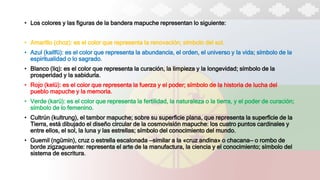 • Los colores y las figuras de la bandera mapuche representan lo siguiente:​
• Amarillo (choz): es el color que representa la renovación; símbolo del sol.
• Azul (kallfü): es el color que representa la abundancia, el orden, el universo y la vida; símbolo de la
espiritualidad o lo sagrado.
• Blanco (liq): es el color que representa la curación, la limpieza y la longevidad; símbolo de la
prosperidad y la sabiduría.
• Rojo (kelü): es el color que representa la fuerza y el poder; símbolo de la historia de lucha del
pueblo mapuche y la memoria.
• Verde (karü): es el color que representa la fertilidad, la naturaleza o la tierra, y el poder de curación;
símbolo de lo femenino.
• Cultrún (kultrung), el tambor mapuche; sobre su superficie plana, que representa la superficie de la
Tierra, está dibujado el diseño circular de la cosmovisión mapuche: los cuatro puntos cardinales y
entre ellos, el sol, la luna y las estrellas; símbolo del conocimiento del mundo.
• Guemil (ngümin), cruz o estrella escalonada —similar a la «cruz andina» o chacana— o rombo de
borde zigzagueante: representa el arte de la manufactura, la ciencia y el conocimiento; símbolo del
sistema de escritura.
 