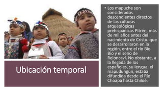 Ubicación temporal
• Los mapuche son
considerados
descendientes directos
de las culturas
arqueológicas
prehispánicas Pitrén, más
de mil años antes del
nacimiento de Cristo. que
se desarrollaron en la
región, entre el río Bío
Bío y el seno de
Reloncaví. No obstante, a
la llegada de los
españoles, su lengua, el
mapudungun, estaba
difundida desde el Río
Choapa hasta Chiloé.
 