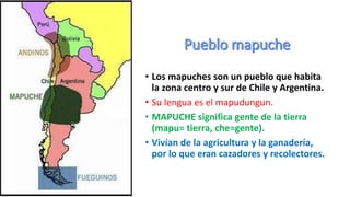 • Los mapuches son un pueblo que habita
la zona centro y sur de Chile y Argentina.
• Su lengua es el mapudungun.
• MAPUCHE significa gente de la tierra
(mapu= tierra, che=gente).
• Vivían de la agricultura y la ganadería,
por lo que eran cazadores y recolectores.
 