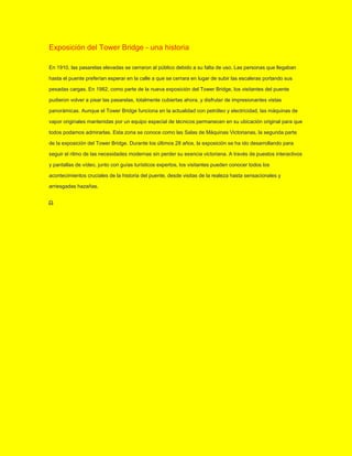 Exposición del Tower Bridge - una historia
En 1910, las pasarelas elevadas se cerraron al público debido a su falta de uso. Las personas que llegaban
hasta el puente preferían esperar en la calle a que se cerrara en lugar de subir las escaleras portando sus
pesadas cargas. En 1982, como parte de la nueva exposición del Tower Bridge, los visitantes del puente
pudieron volver a pisar las pasarelas, totalmente cubiertas ahora, y disfrutar de impresionantes vistas
panorámicas. Aunque el Tower Bridge funciona en la actualidad con petróleo y electricidad, las máquinas de
vapor originales mantenidas por un equipo especial de técnicos permanecen en su ubicación original para que
todos podamos admirarlas. Esta zona se conoce como las Salas de Máquinas Victorianas, la segunda parte
de la exposición del Tower Bridge. Durante los últimos 28 años, la exposición se ha ido desarrollando para
seguir el ritmo de las necesidades modernas sin perder su esencia victoriana. A través de puestos interactivos
y pantallas de vídeo, junto con guías turísticos expertos, los visitantes pueden conocer todos los
acontecimientos cruciales de la historia del puente, desde visitas de la realeza hasta sensacionales y
arriesgadas hazañas.
 