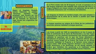 EL
QUECHUA
En el Perú existe más de 50 lenguas, el cual, el quechua es la
2da lengua originaria más hablada más conocida del Perú y la
lengua indígena con mayor número de hablantes del de todo el
continente americano con 14 millones de hablantes.
Las lenguas no tienen un nombre propio, sino que adoptan la
denominación de la etnia de la nación o pueblo que habla
dicha lengua.
La lengua quechua se origina de la Etnia de los pobladores
quechuas quienes hablaban la lengua quechua
Los incas a partir de 1440 se expandieron en los 4 suyos de
todo el continente de la mano de Pachacútec y su hijo Túpac
Yupanqui y en los caminos encontraron que muchos pueblos
hablaban el quechua; por lo que los Incas afianzaron y
oficializaron el quechua, por lo tanto, podemos afirmar que el
quechua nunca surgió en el Cusco, los Incas en un primer
momento hablaban el Puquina y el Aymara como segunda
lengua hasta 1440 donde lograron dominar a los Chancas y
luego dominaron a los Quechuas, es ahí donde adoptan la
lengua que hablaban los quechuas y la instituyen como
lengua oficial según el lingüista Rodolfo Cerrón Palomino
Según el lingüista Rodolfo
Cerrón Palomino la palabra
“Quechua” significa “valle
templado” que vendría ser una
característica de la cuenca alta
del rio Pampas en Apurímac,
lugar donde son originarios los
quechuas.
 