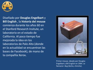 Diseñado por Douglas Engelbart y Bill English , la historia del mouse comienza durante los años 60 en el Stanford Research Insitute, un laboratorio en el estado de California. Al poco tiempo fue mejorada la idea en los laboratorios de Palo Alto (donde en la actualidad se encuentran las bases de Facebook), de mano de la compañía Xerox.Primer mouse, ideado por Douglas Engelbart y Bill English en 1964. Le llamaron  Bug (bicho, chinche).