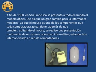 A fin de 1968, en San Francisco se presentó a todo el mundo el modelo oficial. Ese día fue un gran cambio para la informática moderna, ya que el mouse es uno de los componentes que toda computadora actual tiene, además de que también, utilizando el mouse, se realizó una presentación multimedia de un sistema operativo informático, estando éste interconectado en red de computadoras. 
