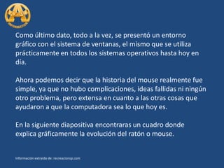 Como último dato, todo a la vez, se presentó un entorno gráfico con el sistema de ventanas, el mismo que se utiliza prácticamente en todos los sistemas operativos hasta hoy en día.Ahora podemos decir que la historia del mouse realmente fue simple, ya que no hubo complicaciones, ideas fallidas ni ningún otro problema, pero extensa en cuanto a las otras cosas que ayudaron a que la computadora sea lo que hoy es.En la siguiente diapositiva encontraras un cuadro donde explica gráficamente la evolución del ratón o mouse.Información extraída de: recreacionsp.com