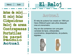 Salir
El reloj de pulsera fue creado en 1904 por
Hans Wildorsf quien seis años después
creo el cronometro.
Hoy en día contamos con una gran
variedad de tipos, artesanales,
cronómetros, despertadores, de pulsera,
digitales…
Menú
 