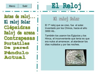Menú Salir
El 1º reloj que se creo, fue el solar.
Inventado por los Chinos, hacia el año
3000 Ab..
También los usaron los Egipcios y los
Hinca, el inconveniente que tenia es que
era nulos al amanecer, al atardecer los
días nublados y por las noches.
 