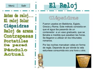 Menú Salir
Fueron usados en Babilonia, Egipto,
Grecia y Roma. Este método consistía en
que el agua iba pasando de un
contenedor a un vaso graduado, que se
llenaba a medida que pasaban las horas.
Se llegaron a utilizar en los tribunales
romanos.
Por las noches marcaban velas en forma
de regla. Depende de por dónde la vela
estuviese consumida era una hora u otra.
 