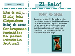 Menú Salir
Surgió en el siglo III. Consistía en dos
recipientes esféricos de vidrios unidos por
un estrecho orificio. Llegaron a controlar
un día entero. Su inconveniente era q
cuanto mas tiempo controlase mas
grande tendría que ser el recipiente.
Utilizaban arena de playa.
 