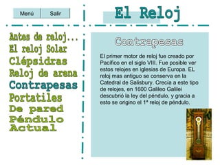Salir
El primer motor de reloj fue creado por
Pacífico en el siglo VIII. Fue posible ver
estos relojes en iglesias de Europa. EL
reloj mas antiguo se conserva en la
Catedral de Salisbury. Crecía a este tipo
de relojes, en 1600 Galileo Galilei
descubrió la ley del péndulo, y gracia a
esto se origino el 1ª reloj de péndulo.
Menú
 