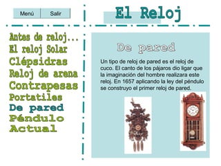 Salir
Un tipo de reloj de pared es el reloj de
cuco. El canto de los pájaros dio ligar que
la imaginación del hombre realizara este
reloj. En 1657 aplicando la ley del péndulo
se construyo el primer reloj de pared.
Menú
 