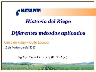 Historia del Riego
Diferentes métodos aplicados
Ing Agr. Oscar Lutenberg (B. Sc. Agr.)
Curso de Riego – Quito Ecuador
15 de Noviembre del 2016
 