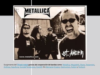 Surgimiento del Thrash metal gracias ala cooperación de bandas como Metallica, Megadeth, Slayer, Testament,
Anthrax, Sepultura, Suicidal Tendencies, Overkill. En Alemania Kreator, Destruction, Sodom y Tankard.
 