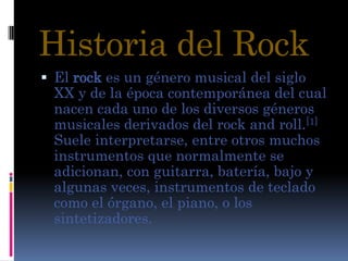 Historia del Rock El rock es un género musical del siglo XX y de la época contemporánea del cual nacen cada uno de los diversos géneros musicales derivados del rock and roll.[1] Suele interpretarse, entre otros muchos instrumentos que normalmente se adicionan, con guitarra, batería, bajoy algunas veces, instrumentos de teclado como el órgano, el piano, o los sintetizadores. 