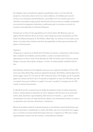 Sin embargo, toda esa masificación, glamour, parafernalia visual y, en el caso del rock
progresivo, virtuosismo, aleja al rock de sus raíces callejeras y de rebeldía, por lo que los
jóvenes ya no encuentran una identificación y una bandera en él. Es entonces que en los
suburbios neoyorquinos surge el punk, derivado del rock que retoma esa rebeldía, acompañada
con una dosis de anarquismo, hedonismo y politización, que lo convierten en otro de los
momentos trascendentales en la historia del género.
El punk nace en Nueva York engendrado por los ahora míticos The Ramones, pero los
ingleses The Sex Pistols lo llevan al extremo. Otras bandas de notoria trascendencia son The
Clash, The Damn, Generation X, The Misfits y Black Flag. Así, mientras el rock estaba en una
abismo y la música disco reinaba en las listas de popularidad, el último gran movimiento del
género se hacía presente.
Capitulo 4
Al igual que su antecesora, la década de los 80 inicia con muertes y separaciones. John Lennon,
líder y fundador de los Beatles, activista político y social es asesinado afuera de su
departamento en Nueva York el 8 de diciembre de 1980. El mundo entero lo llora, la canción
Imagine suena por todo el globo terráqueo y el rock y la cultura popular occidental están de
luto.
John Bonham, baterista de Led Zeppelin, muere por una congestión alcohólica el 25 de 1980;
meses más tarde, Jimmy Page anuncia la separación del grupo. Bob Marley, máxima figura de la
música reggae, muere el 11 de mayo de 1981 víctima del cáncer. The Eagles, uno de los grandes
grupos de country-rock de los años 70 anuncian su separación en mayo de 1982, dicen que sólo
se reunirán “hasta que el infierno se congele” (cosa que “sucedería” en la primavera de 1994,
cuando se juntaron nuevamente).
La década de los 80 se caracterizó por la amplia diversidad de música en estilos, propuestas,
formas y estética, gracias al nacimiento de varios subgéneros del rock (new wave, post-punk,
techno, dark, electrónico, rap, breakdance, dark metal, new romantic…), que se fueron
incorporando a la escena a lo largo del decenio, algunos con características masivas, en cuanto a
su exposición, otros más bien subterráneos o alternativos.
Dentro de la primera mitad de la década destacaría un trío británico nacido del punk pero que
había evolucionado y transformado su sonido: The Police, que con su mezcla de rock, reggae y
jazz se convirtió en la mejor banda del mundo, hasta que se separaron en 1985, justo cuando
experimentaban su punto más alto, artística y comercialmente hablando.
 