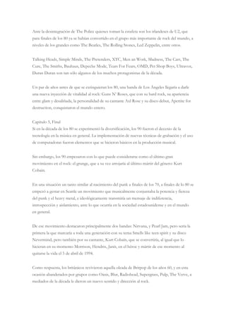 Ante la desintegración de The Police quienes toman la estafeta son los irlandeses de U2, que
para finales de los 80 ya se habían convertido en el grupo más importante de rock del mundo, a
niveles de los grandes como The Beatles, The Rolling Stones, Led Zeppelin, entre otros.
Talking Heads, Simple Minds, The Pretenders, XTC, Men an Work, Madness, The Cars, The
Cure, The Smiths, Bauhaus, Depeche Mode, Tears For Fears, OMD, Pet Shop Boys, Ultravox,
Duran Duran son tan sólo algunos de los muchos protagonistas de la década.
Un par de años antes de que se extinguieran los 80, una banda de Los Ángeles llegaría a darle
una nueva inyección de vitalidad al rock: Guns N‟ Roses, que con su hard rock, su apariencia
entre glam y desaliñada, la personalidad de su cantante Axl Rose y su disco debut, Apettite for
destruction, conquistaron el mundo entero.
Capitulo 5, Final
Si en la década de los 80 se experimentó la diversificación, los 90 fueron el decenio de la
tecnología en la música en general. La implementación de nuevas técnicas de grabación y el uso
de computadoras fueron elementos que se hicieron básicos en la producción musical.
Sin embargo, los 90 empezaron con lo que puede considerarse como el último gran
movimiento en el rock: el grunge, que a su vez arrojaría al último mártir del género: Kurt
Cobain.
En una situación un tanto similar al nacimiento del punk a finales de los 70, a finales de lo 80 se
empezó a gestar en Seattle un movimiento que musicalmente conjuntaba la potencia y fiereza
del punk y el heavy metal, e ideológicamente transmitía un mensaje de indiferencia,
introspección y aislamiento, ante lo que ocurría en la sociedad estadounidense y en el mundo
en general.
De ese movimiento destacaron principalmente dos bandas: Nirvana, y Pearl Jam, pero sería la
primera la que marcaría a toda una generación con su tema Smells like teen spirit y su disco
Nevermind, pero también por su cantante, Kurt Cobaín, que se convertiría, al igual que lo
hicieran en su momento Morrison, Hendrix, Janis, en el héroe y mártir de ese momento al
quitarse la vida el 5 de abril de 1994.
Como respuesta, los británicos revivieron aquella oleada de Britpop de los años 60, y en esta
ocasión abanderados por grupos como Oasis, Blur, Radiohead, Supergrass, Pulp, The Verve, a
mediados de la década le dieron un nuevo sentido y dirección al rock.
 