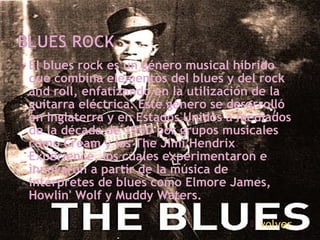 • El blues rock es un género musical híbrido
que combina elementos del blues y del rock
and roll, enfatizando en la utilización de la
guitarra eléctrica. Este género se desarrolló
en Inglaterra y en Estados Unidos a mediados
de la década de 1960 por grupos musicales
como Cream y los The Jimi Hendrix
Experience, los cuales experimentaron e
innovaron a partir de la música de
intérpretes de blues como Elmore James,
Howlin' Wolf y Muddy Waters.
 volver
 