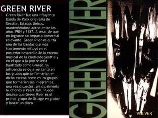 Green River fue una influyente
banda de Rock originaria de
Seattle, Estados Unidos,
manteniéndose activa entre los
años 1984 y 1987. A pesar de que
no lograron un impacto comercial
relevante, Green River es quizá
una de las bandas que más
fuertemente influyó en el
posterior desarrollo de la escena
musical de la ciudad de Seattle y
en el que a la postre sería
bautizado como Grunge. Su
influencia se deja ver tanto en
los grupos que se formarían en
dicha escena como en los grupos
que formarían sus integrantes,
una vez disueltos, principalmente
Mudhoney y Pearl Jam. Puede
decirse que Green River es el
primer grupo de Grunge en grabar
y lanzar un disco
VOLVER
 