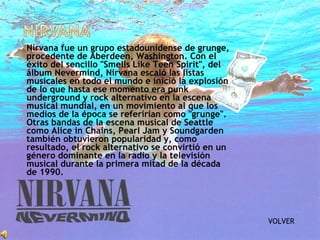  Nirvana fue un grupo estadounidense de grunge,
procedente de Aberdeen, Washington. Con el
éxito del sencillo "Smells Like Teen Spirit", del
álbum Nevermind, Nirvana escaló las listas
musicales en todo el mundo e inició la explosión
de lo que hasta ese momento era punk
underground y rock alternativo en la escena
musical mundial, en un movimiento al que los
medios de la época se referirían como "grunge".
Otras bandas de la escena musical de Seattle
como Alice in Chains, Pearl Jam y Soundgarden
también obtuvieron popularidad y, como
resultado, el rock alternativo se convirtió en un
género dominante en la radio y la televisión
musical durante la primera mitad de la década
de 1990.
VOLVER
 