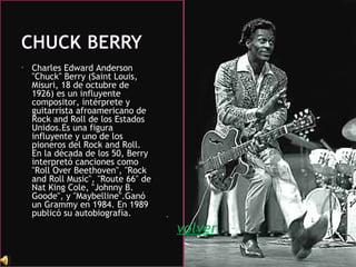 • Charles Edward Anderson
"Chuck" Berry (Saint Louis,
Misuri, 18 de octubre de
1926) es un influyente
compositor, intérprete y
guitarrista afroamericano de
Rock and Roll de los Estados
Unidos.Es una figura
influyente y uno de los
pioneros del Rock and Roll.
En la década de los 50, Berry
interpretó canciones como
"Roll Over Beethoven", "Rock
and Roll Music", "Route 66" de
Nat King Cole, "Johnny B.
Goode", y "Maybelline".Ganó
un Grammy en 1984. En 1989
publicó su autobiografía. •
volver
 