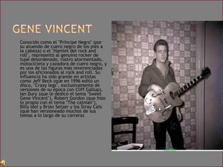 • Conocido como el "Príncipe Negro" (por
su atuendo de cuero negro de los pies a
la cabeza) o el "Hamlet del rock and
roll", representó al genuino rocker de
tupé desordenado, rostro atormentado,
motocicleta y cazadora de cuero negro, y
es una de las figuras más reverenciadas
por los aficionados al rock and roll. Su
influencia ha sido grande en artistas
como Jeff Beck (que en 1996 editó un
disco, "Crazy legs", exclusivamente de
versiones de su época con Cliff Gallup),
Ian Dury (que le dedicó el tema "Sweet
Gene Vincent"), Robert Gordon (que hizo
lo propio con el tema "The catman"),
Billy Idol y Brian Setzer y los Stray Cats
(que han versioneado muchos de sus
temas a lo largo de su carrera)
volver
 