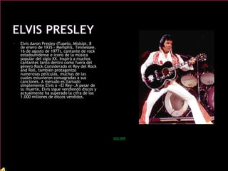 • Elvis Aaron Presley (Tupelo, Misisipi, 8
de enero de 1935 - Memphis, Tennessee,
16 de agosto de 1977), cantante de rock
estadounidense e icono de la música
popular del siglo XX. Inspiró a muchos
cantantes tanto dentro como fuera del
género Rock.Considerado el Rey del Rock
and Roll, también protagonizó
numerosas películas, muchas de las
cuales estuvieron consagradas a sus
canciones. A menudo es llamado
simplemente Elvis o «El Rey».A pesar de
su muerte, Elvis sigue vendiendo discos y
actualmente ha superado la cifra de los
1.000 millones de discos vendidos.
VOLVER
 