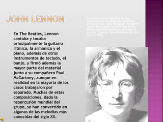 • En The Beatles, Lennon
cantaba y tocaba
principalmente la guitarra
rítmica, la armónica y el
piano, además de otros
instrumentos de teclado, el
banjo, y firmó además la
mayor parte del material
junto a su compañero Paul
McCartney, aunque en
realidad en la mayoría de los
casos trabajaron por
separado. Muchas de estas
composiciones, dada la
repercusión mundial del
grupo, se han convertido en
algunas de las melodías más
conocidas del siglo XX.
• Lo mismo puede decirse de las
canciones de su etapa en solitario,
entre las que cabe destacar "Imagine",
convertido desde el principio en un
himno pacifista conocido en todo el
mundo. Lennon fue asesinado por un
fan en 1980.
 