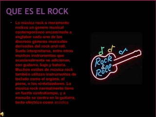 • La música rock o meramente
rockes un genero musical
contemporáneo encaminado a
englobar cada uno de los
diversos géneros musicales
derivados del rock and roll.
Suele interpretarse, entre otros
muchos instrumentos que
ocasionalmente se adicionan,
con guitarra, bajo y bateria.
Muchos estilos de música rock
también utilizan instrumentos de
teclado como el orgàno, el
piano, o los sintatizadores. La
música rock normalmente tiene
un fuerte contratiempo, y a
menudo se centra en la guitarra,
tanto eléctrica como acústica.
 