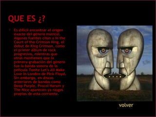  Es difícil encontrar el origen
exacto del género musical.
Algunas fuentes citan a In the
Court of the Crimson King, el
debut de King Crimson, como
el primer álbum de rock
progresivo, mientras que
otras mantienen que la
primera grabación del género
fue la banda sonora de la
película Tonite Let's All Make
Love In London de Pink Floyd.
Sin embargo, en discos
anteriores de bandas como
Deep Purple, Procol Harum y
The Nice aparecen ya rasgos
propios de esta corriente.
volver
 