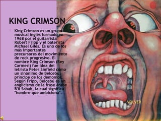  King Crimson es un grupo
musical inglés formado en
1968 por el guitarrista
Robert Fripp y el baterista
Michael Giles. Es uno de los
más importantes
precursores del movimiento
de rock progresivo. El
nombre King Crimson (Rey
Carmesí) fue idea del
letrista Peter Sinfield como
un sinónimo de Belcebú,
príncipe de los demonios.
Según Fripp, Belcebú es un
anglicismo de la frase árabe
B'il Sabab, la cual significa
"hombre que ambiciona".
 VOLVER
 
