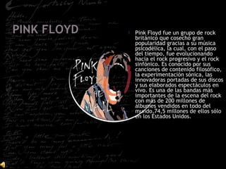  Pink Floyd fue un grupo de rock
británico que cosechó gran
popularidad gracias a su música
psicodélica, la cual, con el paso
del tiempo, fue evolucionando
hacia el rock progresivo y el rock
sinfónico. Es conocido por sus
canciones de contenido filosófico,
la experimentación sónica, las
innovadoras portadas de sus discos
y sus elaborados espectáculos en
vivo. Es una de las bandas más
importantes de la escena del rock
con más de 200 millones de
álbumes vendidos en todo del
mundo,74,5 millones de ellos sólo
en los Estados Unidos.
 