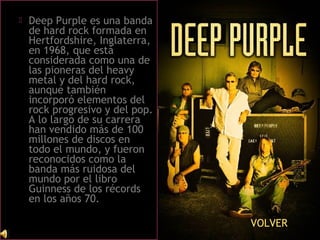  Deep Purple es una banda
de hard rock formada en
Hertfordshire, Inglaterra,
en 1968, que está
considerada como una de
las pioneras del heavy
metal y del hard rock,
aunque también
incorporó elementos del
rock progresivo y del pop.
A lo largo de su carrera
han vendido más de 100
millones de discos en
todo el mundo, y fueron
reconocidos como la
banda más ruidosa del
mundo por el libro
Guinness de los récords
en los años 70.
VOLVER
 