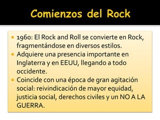  1960: El Rock and Roll se convierte en Rock,
fragmentándose en diversos estilos.
 Adquiere una presencia importante en
Inglaterra y en EEUU, llegando a todo
occidente.
 Coincide con una época de gran agitación
social: reivindicación de mayor equidad,
justicia social, derechos civiles y un NO A LA
GUERRA.
 