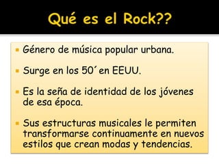  Género de música popular urbana.
 Surge en los 50´en EEUU.
 Es la seña de identidad de los jóvenes
de esa época.
 Sus estructuras musicales le permiten
transformarse continuamente en nuevos
estilos que crean modas y tendencias.
 