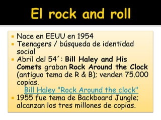  Nace en EEUU en 1954
 Teenagers / búsqueda de identidad
social
 Abril del 54´: Bill Haley and His
Comets graban Rock Around the Clock
(antiguo tema de R & B); venden 75.000
copias.
Bill Haley "Rock Around the clock"
 1955 fue tema de Backboard Jungle;
alcanzan los tres millones de copias.
 