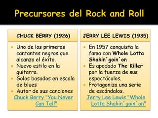 CHUCK BERRY (1926)
 Uno de los primeros
cantantes negros que
alcanza el éxito.
 Nuevo estilo en la
guitarra.
 Solos basados en escala
de blues
 Autor de sus canciones
Chuck Berry "You Never
Can Tell"
JERRY LEE LEWIS (1935)
 En 1957 conquista la
fama con Whole Lotta
Shakin´goin´on
 Es apodado The Killer
por la fuerza de sus
espectáculos.
 Protagoniza una serie
de escándalos.
Jerry Lee Lewis "Whole
Lotta Shakin´goin´on"
 