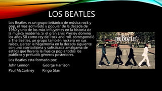 LOS BEATLES
Los Beatles es un grupo británico de música rock y
pop, el más admirado y popular de la década de
1960 y uno de los más influyentes en la historia de
la música moderna. Si el gran Elvis Presley dominó
los años 50 como rey del rock and roll, correspondió
a The Beatles, un grupo también rockero en sus
raíces, ejercer la hegemonía en la década siguiente
con una acertadísima y sofisticada amalgama de
estilos que llevaría la música pop a todos los
públicos y preludió géneros posteriores.
Los Beatles esta formado por:
John Lennon George Harrison
Paul McCartney Ringo Starr
 