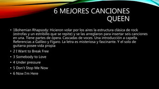 6 MEJORES CANCIONES
QUEEN
• 1Bohemian Rhapsody: Hicieron volar por los aires la estructura clásica de rock
(estrofas y un estribillo que se repite) y se las arreglaron para insertar seis canciones
en una. Tiene partes de ópera. Cascadas de voces. Una introducción a capella.
Referencias a Galileo y Fígaro. La letra es misteriosa y fascinante. Y el solo de
guitarra posee vida propia
• 2 I Want to Break Free
• 3 Somebody to Love
• 4 Under pressure
• 5 Don’t Stop Me Now
• 6 Now I'm Here
 